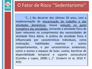 O Fator de Risco ‘’Sedentarismo’’
“(....) No decorrer dos últimos 50 anos, com a
implementação da mecanização do trabalho e das
atividades domésticas, houve redução no gasto
energético das atividades, tornando a atividade física de
lazer relevante no cumprimento das necessidades de
atividade física diária. A prática de atividade física é
influenciada por características individuais, como
motivação, habilidades motoras e outros
comportamentos, e por características ambientais,
como o acesso a espaços de lazer, custos, barreiras de
disponibilidade temporal e suporte sociocultural
(Camões e Lopes, 2008) (...)”. (Codarin et al, 2010 P.
425)
“(....) No decorrer dos últimos 50 anos, com a
implementação da mecanização do trabalho e das
atividades domésticas, houve redução no gasto
energético das atividades, tornando a atividade física de
lazer relevante no cumprimento das necessidades de
atividade física diária. A prática de atividade física é
influenciada por características individuais, como
motivação, habilidades motoras e outros
comportamentos, e por características ambientais,
como o acesso a espaços de lazer, custos, barreiras de
disponibilidade temporal e suporte sociocultural
(Camões e Lopes, 2008) (...)”. (Codarin et al, 2010 P.
425)
 