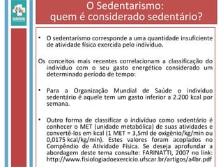 • O sedentarismo corresponde a uma quantidade insuficiente
de atividade física exercida pelo indivíduo.
Os conceitos mais recentes correlacionam a classificação do
indivíduo com o seu gasto energético considerado um
determinado período de tempo:
• Para a Organização Mundial de Saúde o indivíduo
sedentário é aquele tem um gasto inferior a 2.200 kcal por
semana.
• Outro forma de classificar o indivíduo como sedentário é
conhecer o MET (unidade metabólica) de suas atividades e
convertê-los em kcal (1 MET = 3,5ml de oxigênio/kg/min ou
0,0175 kcal/kg/min). Estes valores foram acoplados no
Compêndio de Atividade Física. Se deseja aprofundar a
abordagem deste tema consulte: FARINATTI, 2007 no link:
http://www.fisiologiadoexercicio.ufscar.br/artigos/a4br.pdf
O Sedentarismo:
quem é considerado sedentário?
 