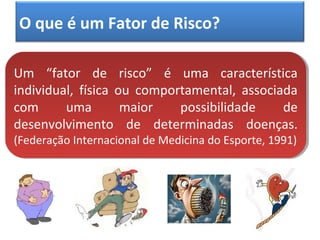 O que é um Fator de Risco?
Um “fator de risco” é uma característica
individual, física ou comportamental, associada
com uma maior possibilidade de
desenvolvimento de determinadas doenças.
(Federação Internacional de Medicina do Esporte, 1991)
Um “fator de risco” é uma característica
individual, física ou comportamental, associada
com uma maior possibilidade de
desenvolvimento de determinadas doenças.
(Federação Internacional de Medicina do Esporte, 1991)
 