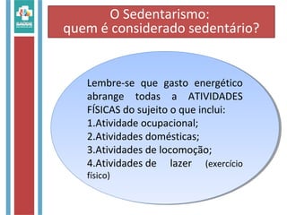 Lembre-se que gasto energético
abrange todas a ATIVIDADES
FÍSICAS do sujeito o que inclui:
1.Atividade ocupacional;
2.Atividades domésticas;
3.Atividades de locomoção;
4.Atividades de lazer (exercício
físico)
Lembre-se que gasto energético
abrange todas a ATIVIDADES
FÍSICAS do sujeito o que inclui:
1.Atividade ocupacional;
2.Atividades domésticas;
3.Atividades de locomoção;
4.Atividades de lazer (exercício
físico)
O Sedentarismo:
quem é considerado sedentário?
 