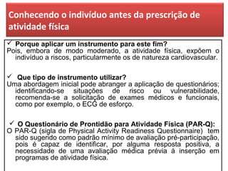 Conhecendo o indivíduo antes da prescrição de
atividade física
 Porque aplicar um instrumento para este fim?
Pois, embora de modo moderado, a atividade física, expõem o
indivíduo a riscos, particularmente os de natureza cardiovascular.
 Que tipo de instrumento utilizar?
Uma abordagem inicial pode abranger a aplicação de questionários;
identificando-se situações de risco ou vulnerabilidade,
recomenda-se a solicitação de exames médicos e funcionais,
como por exemplo, o ECG de esforço.
 O Questionário de Prontidão para Atividade Física (PAR-Q):
O PAR-Q (sigla de Physical Activity Readiness Questionnaire) tem
sido sugerido como padrão mínimo de avaliação pré-participação,
pois é capaz de identificar, por alguma resposta positiva, a
necessidade de uma avaliação médica prévia à inserção em
programas de atividade física.
 