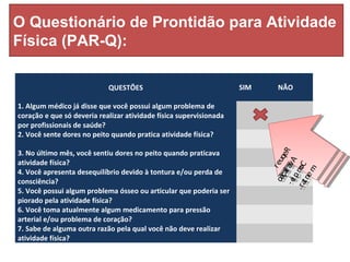 O Questionário de Prontidão para Atividade
Física (PAR-Q):
QUESTÕES SIM NÃO
1. Algum médico já disse que você possui algum problema de
coração e que só deveria realizar atividade física supervisionada
por profissionais de saúde?
2. Você sente dores no peito quando pratica atividade física?
3. No último mês, você sentiu dores no peito quando praticava
atividade física?
4. Você apresenta desequilíbrio devido à tontura e/ou perda de
consciência?
5. Você possui algum problema ósseo ou articular que poderia ser
piorado pela atividade física?
6. Você toma atualmente algum medicamento para pressão
arterial e/ou problema de coração?
7. Sabe de alguma outra razão pela qual você não deve realizar
atividade física?
Requer
Avaliação
Comple-
mentar.
Requer
Avaliação
Comple-
mentar.
 
