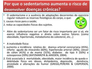 Por que o sedentarismo aumenta o risco de
desenvolver doenças crônicas?
• O sedentarismo e a ausência de adaptações decorrentes do exercício
regular reduzem as reservas fisiológicas do corpo, o que:
1. causas riscos para a saúde;
2. reduz as capacidades físicas dos sujeitos.
• Além do sedentarismo ser um fator de risco importante por si só, ele
exerce influência negativa e direta sobre outros fatores (como
obesidade, hipertensão, metabolismo do colesterol, etc...)
• A inatividade física:
1. aumenta a incidência relativa de: doença arterial coronariana (45%),
infarto agudo do miocárdio (60%), hipertensão arterial (30%), câncer
de cólon (41%) e de mama (31%), diabetes do tipo II (50%) e
osteoporose (59%) (KATZMARZYK & JANSSEN, 2004).
2. Está associada à mortalidade, obesidade, maior incidência de queda e
debilidade física em idosos, dislipidemia, depressão, demência,
ansiedade e alterações do humor (GREGG,PEREIRA & CASPERSEN,
2000).
 