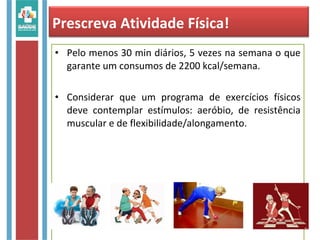 • Pelo menos 30 min diários, 5 vezes na semana o que
garante um consumos de 2200 kcal/semana.
• Considerar que um programa de exercícios físicos
deve contemplar estímulos: aeróbio, de resistência
muscular e de flexibilidade/alongamento.
Prescreva Atividade Física!
 