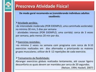 De modo geral recomenda-se (considerando indivíduos adultos
saudáveis:
Atividade aeróbia:
-de intensidade moderada (POR EXEMPLO, uma caminhada acelerada):
no mínimo 30 min, 5 dias por semana
- atividades intensas (POR EXEMPLO, uma corrida): cerca de 3 vezes
por semana, pelo menos 20 min por dia.
ExercícIos resistidos:
-no mínimo 2 vezes na semana com programa com cerca de 8-10
exercícios realizados em dias alternados e priorizando os maiores
grupos musculares; utilizar de 8 -12 repetições de cada exercício.
Treinamento da flexibilidade:
Abranger exercícios globais realizados lentamente, até causar ligeiro
desconforto os quais devem ser mantidos por cerca de 20 segundos.
(Nelson, 1994; Haskell, 2007)
De modo geral recomenda-se (considerando indivíduos adultos
saudáveis:
Atividade aeróbia:
-de intensidade moderada (POR EXEMPLO, uma caminhada acelerada):
no mínimo 30 min, 5 dias por semana
- atividades intensas (POR EXEMPLO, uma corrida): cerca de 3 vezes
por semana, pelo menos 20 min por dia.
ExercícIos resistidos:
-no mínimo 2 vezes na semana com programa com cerca de 8-10
exercícios realizados em dias alternados e priorizando os maiores
grupos musculares; utilizar de 8 -12 repetições de cada exercício.
Treinamento da flexibilidade:
Abranger exercícios globais realizados lentamente, até causar ligeiro
desconforto os quais devem ser mantidos por cerca de 20 segundos.
(Nelson, 1994; Haskell, 2007)
Prescreva Atividade Física!
 