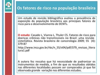 Os fatores de risco na população brasileira
Um estudo de revisão bibliográfica avaliou a prevalência de
exposição da população brasileira aos principais fatores de
risco para o desenvolvimento de DCNTs.
O estudo: Casado L, Vianna L, Thuler CS. Fatores de risco para
doenças crônicas não transmissíveis no Brasil: uma revisão
sistemática. Revista brasileira de cancerologia 2009; 55 (4):
379-87
http://www.inca.gov.br/rbc/n_55/v04/pdf/379_revisao_litera
tura1.pdf
A autora fez ressalva que há necessidade de padronizar os
instrumentos de medida, a fim de que os resultados obtidos
nas diferentes localidades possam ser comparados já que foi
observada grande variação nos diferentes estudos.
 