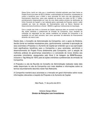 Dessa forma, tendo em vista que o investimento industrial estimado para fazer frente ao
Projeto Puma é da ordem de R$ 5,3 bilhões, a administração da Companhia, considerados os
custos e benefícios para a Klabin e seus acionistas de cada uma das alternativas de
financiamento disponíveis, optou pela captação de recursos da ordem de R$ 1,7 bilhão,
prioritariamente implementada por meio de uma oferta pública primária de distribuição de
Units (“Aumento de Capital”), a ser realizada após a aprovação da Proposta, sendo o saldo
custeado por meio da obtenção de financiamentos junto ao Banco Nacional de
Desenvolvimento Econômico e Social – BNDES e agências multinacionais de importação.
Com a criação das Units e o Aumento de Capital, espera-se obter um aumento da liquidez
das ações ordinárias e preferenciais de emissão da Companhia, como resultado da
unificação da negociação de tais valores mobiliários de emissão da Companhia e da
ampliação da sua base acionária, bem como aproveitar tal alternativa de financiamento
eficiente e de menor custo.
Diante disto, o Conselho de Administração da Companhia, com o apoio da Diretoria,
decidiu tomar as medidas necessárias para, oportunamente, submeter à aprovação de
seus acionistas a Proposta e o Aumento de Capital por entender que a sua aprovação
trará significativos benefícios para a Companhia e seus acionistas, permitindo o
desenvolvimento do Projeto Puma diretamente pela Companhia, com a adoção de
melhores práticas de governança corporativa e a concessão de novos direitos aos
acionistas minoritários, assegurados pelo Nível 2 de listagem da BM&FBovespa,
inclusive o Tag Along de 100% para as ações ordinárias e preferenciais de emissão da
Companhia.
A Proposta e a ata da Reunião do Conselho de Administração realizada nesta data
estão disponíveis no site da Companhia com mais detalhes e informações sobre os
termos resumidamente descritos neste Fato Relevante.
A Companhia manterá seus acionistas e o mercado em geral informados sobre novas
informações relevantes a respeito da Proposta e do Aumento de Capital.
São Paulo, 11 de junho de 2013.
Antonio Sergio Alfano
Diretor de Relações com Investidores
 