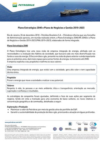 Plano Estratégico 2040 e Plano de Negócios e Gestão 2019-2023
Rio de Janeiro, 05 de dezembro 2018 – Petróleo Brasileiro S.A. – Petrobras informa que seu Conselho
de Administração aprovou, em reunião realizada ontem, o Plano Estratégico 2040 (PE 2040) e o Plano
de Negócios e Gestão 2019-2023 (PNG 2019-2023), elaborados de forma integrada.
Plano Estratégico 2040
O Plano Estratégico traz uma nova visão de empresa integrada de energia, alinhada com as
necessidades e a evolução dos hábitos da sociedade, que buscará cada vez mais diversificação nas
fontes e usos da energia. O foco em óleo e gás, presente na visão do plano anterior e ainda importante
para os próximos anos, dará mais espaço para outras fontes de energia, no horizonte até 2040.
A empresa explicita o seu propósito e reafirma os seus valores:
Visão
Uma empresa integrada de energia, que evolui com a sociedade, gera alto valor e tem capacidade
técnica única.
Propósito
Prover a energia que move a sociedade a realizar o seu potencial.
Valores
Respeito à vida, às pessoas e ao meio ambiente; ética e transparência; orientação ao mercado;
superação e confiança; e resultados.
As estratégias da companhia foram ajustadas, definindo o foco de suas ações por segmento de
negócio, tendo em vista a transição para uma economia de baixo carbono, os riscos relativos à
concentração geográfica e de commodity, detalhadas a seguir:
Exploração e Produção
 Maximizar o valor da Petrobras por meio da gestão ativa do portfólio de E&P;
 Garantir a sustentabilidade de produção de óleo e gás, priorizando a atuação em águas profundas.
 