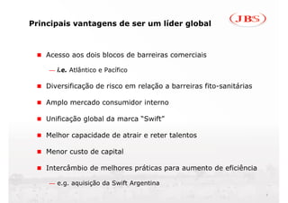 Principais vantagens de ser um líder global



    Acesso aos dois blocos de barreiras comerciais

    — i.e. Atlântico e Pacífico

    Diversificação de risco em relação a barreiras fito-sanitárias

    Amplo mercado consumidor interno

    Unificação global da marca “Swift”

    Melhor capacidade de atrair e reter talentos

    Menor custo de capital

    Intercâmbio de melhores práticas para aumento de eficiência

    — e.g. aquisição da Swift Argentina
                                                                     9
 