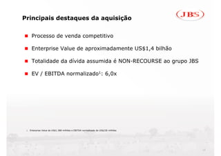 Principais destaques da aquisição


     Processo de venda competitivo

     Enterprise Value de aproximadamente US$1,4 bilhão

     Totalidade da dívida assumida é NON-RECOURSE ao grupo JBS

     EV / EBITDA normalizado1: 6,0x




 1. Enterprise Value de US$1.388 milhões e EBITDA normalizado de US$230 milhões




                                                                                  12
 