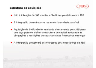 Estrutura da aquisição

  Não é intenção da J&F manter a Swift em paralelo com a JBS


  A integração deverá ocorrer na maior brevidade possível


  Aquisição da Swift não foi realizada diretamente pela JBS para
  que seja possível definir a estrutura de capital adequada às
  obrigações e restrições de seus contratos financeiros em vigor


  A integração preservará os interesses dos investidores da JBS




                                                                   13
 