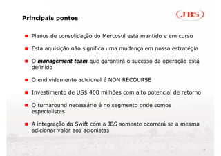 Principais pontos


  Planos de consolidação do Mercosul está mantido e em curso

  Esta aquisição não significa uma mudança em nossa estratégia

  O management team que garantirá o sucesso da operação está
  definido

  O endividamento adicional é NON RECOURSE

  Investimento de US$ 400 milhões com alto potencial de retorno

  O turnaround necessário é no segmento onde somos
  especialistas

  A integração da Swift com a JBS somente ocorrerá se a mesma
  adicionar valor aos acionistas


                                                                  16
 