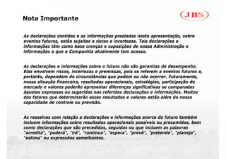 Nota Importante

As declarações contidas e as informações prestadas nesta apresentação, sobre
eventos futuros, estão sujeitas a riscos e incertezas. Tais declarações e
informações têm como base crenças e suposições de nossa Administração e
informações a que a Companhia atualmente tem acesso.


As declarações e informações sobre o futuro não são garantias de desempenho.
Elas envolvem riscos, incertezas e premissas, pois se referem a eventos futuros e,
portanto, dependem de circunstâncias que podem ou não ocorrer. Futuramente,
nossa situação financeira, resultados operacionais, estratégias, participação de
mercado e valores poderão apresentar diferenças significativas se comparadas
àquelas expressas ou sugeridas nas referidas declarações e informações. Muitos
dos fatores que determinarão esses resultados e valores estão além da nossa
capacidade de controle ou previsão.


As ressalvas com relação a declarações e informações acerca do futuro também
incluem informações sobre resultados operacionais possíveis ou presumidos, bem
como declarações que são precedidas, seguidas ou que incluem as palavras
"acredita", "poderá", "irá", "continua", "espera", "prevê", "pretende", "planeja",
"estima" ou expressões semelhantes.


                                                                                     1
 