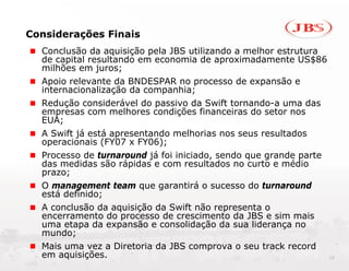 Considerações Finais
  Conclusão da aquisição pela JBS utilizando a melhor estrutura
  de capital resultando em economia de aproximadamente US$86
  milhões em juros;
  Apoio relevante da BNDESPAR no processo de expansão e
  internacionalização da companhia;
  Redução considerável do passivo da Swift tornando-a uma das
  empresas com melhores condições financeiras do setor nos
  EUA;
  A Swift já está apresentando melhorias nos seus resultados
  operacionais (FY07 x FY06);
  Processo de turnaround já foi iniciado, sendo que grande parte
  das medidas são rápidas e com resultados no curto e médio
  prazo;
  O management team que garantirá o sucesso do turnaround
  está definido;
  A conclusão da aquisição da Swift não representa o
  encerramento do processo de crescimento da JBS e sim mais
  uma etapa da expansão e consolidação da sua liderança no
  mundo;
  Mais uma vez a Diretoria da JBS comprova o seu track record
  em aquisições.                                                   12
 