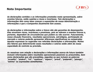 Nota Importante

As declarações contidas e as informações prestadas nesta apresentação, sobre
eventos futuros, estão sujeitas a riscos e incertezas. Tais declarações e
informações têm como base crenças e suposições de nossa Administração e
informações a que a Companhia atualmente tem acesso.


As declarações e informações sobre o futuro não são garantias de desempenho.
Elas envolvem riscos, incertezas e premissas, pois se referem a eventos futuros e,
portanto, dependem de circunstâncias que podem ou não ocorrer. Futuramente,
nossa situação financeira, resultados operacionais, estratégias, participação de
mercado e valores poderão apresentar diferenças significativas se comparadas
àquelas expressas ou sugeridas nas referidas declarações e informações. Muitos
dos fatores que determinarão esses resultados e valores estão além da nossa
capacidade de controle ou previsão.


As ressalvas com relação a declarações e informações acerca do futuro também
incluem informações sobre resultados operacionais possíveis ou presumidos, bem
como declarações que são precedidas, seguidas ou que incluem as palavras
"acredita", "poderá", "irá", "continua", "espera", "prevê", "pretende", "planeja",
"estima" ou expressões semelhantes.


                                                                                     1
 