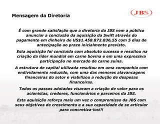 Mensagem da Diretoria


  É com grande satisfação que a diretoria da JBS vem a público
      anunciar a conclusão da aquisição da Swift através do
 pagamento em dinheiro de US$1.458.872.836,55 com 5 dias de
          antecipação ao prazo inicialmente previsto.
 Esta aquisição foi concluída com absoluto sucesso e resultou na
 criação da líder mundial em carne bovina e em uma expressiva
             participação no mercado de carne suína.
 A estrutura de capital utilizada resultou em uma companhia com
  endividamento reduzido, com uma das menores alavancagens
      financeiras do setor e viabilizou a redução de despesas
                             financeiras.
  Todos os passos adotados visaram a criação de valor para os
     acionistas, credores, funcionários e parceiros da JBS.
  Esta aquisição reforça mais um vez o compromisso da JBS com
 seus objetivos de crescimento e a sua capacidade de se articular
                       para concretiza-los!!!
                                                                    3
 