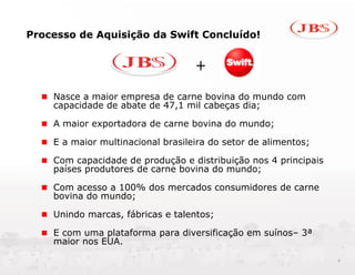 Processo de Aquisição da Swift Concluído!


                                   +
    Nasce a maior empresa de carne bovina do mundo com
    capacidade de abate de 47,1 mil cabeças dia;

    A maior exportadora de carne bovina do mundo;

    E a maior multinacional brasileira do setor de alimentos;

    Com capacidade de produção e distribuição nos 4 principais
    países produtores de carne bovina do mundo;

    Com acesso a 100% dos mercados consumidores de carne
    bovina do mundo;

    Unindo marcas, fábricas e talentos;

    E com uma plataforma para diversificação em suínos– 3ª
    maior nos EUA.
                                                                 4
 