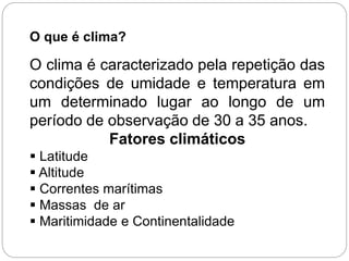 O que é clima?
O clima é caracterizado pela repetição das
condições de umidade e temperatura em
um determinado lugar ao longo de um
período de observação de 30 a 35 anos.
Fatores climáticos
 Latitude
 Altitude
 Correntes marítimas
 Massas de ar
 Maritimidade e Continentalidade
 