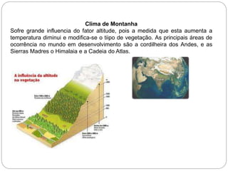 Clima de Montanha
Sofre grande influencia do fator altitude, pois a medida que esta aumenta a
temperatura diminui e modifica-se o tiipo de vegetação. As principais áreas de
ocorrência no mundo em desenvolvimento são a cordilheira dos Andes, e as
Sierras Madres o Himalaia e a Cadeia do Atlas.
 