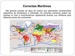 Correntes Marítimas
São grandes porções de água do oceano que apresentam características
específicas de temperatura e salinidade. As correntes marítimas podem ser
quentes ou frias e movimentam-se rapidamente levando sua influência para
diferentes partes dos continentes.
 