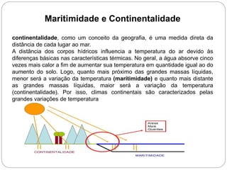 Maritimidade e Continentalidade
continentalidade, como um conceito da geografia, é uma medida direta da
distância de cada lugar ao mar.
A distância dos corpos hídricos influencia a temperatura do ar devido às
diferenças básicas nas características térmicas. No geral, a água absorve cinco
vezes mais calor a fim de aumentar sua temperatura em quantidade igual ao do
aumento do solo. Logo, quanto mais próximo das grandes massas líquidas,
menor será a variação da temperatura (maritimidade) e quanto mais distante
as grandes massas líquidas, maior será a variação da temperatura
(continentalidade). Por isso, climas continentais são caracterizados pelas
grandes variações de temperatura
 