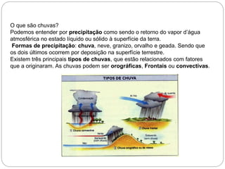 O que são chuvas?
Podemos entender por precipitação como sendo o retorno do vapor d’água
atmosférica no estado líquido ou sólido à superfície da terra.
Formas de precipitação: chuva, neve, granizo, orvalho e geada. Sendo que
os dois últimos ocorrem por deposição na superfície terrestre.
Existem três principais tipos de chuvas, que estão relacionados com fatores
que a originaram. As chuvas podem ser orográficas, Frontais ou convectivas.
 