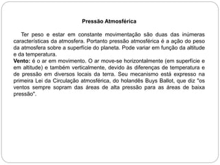 Pressão Atmosférica
Ter peso e estar em constante movimentação são duas das inúmeras
características da atmosfera. Portanto pressão atmosférica é a ação do peso
da atmosfera sobre a superfície do planeta. Pode variar em função da altitude
e da temperatura.
Vento: é o ar em movimento. O ar move-se horizontalmente (em superfície e
em altitude) e também verticalmente, devido às diferenças de temperatura e
de pressão em diversos locais da terra. Seu mecanismo está expresso na
primeira Lei da Circulação atmosférica, do holandês Buys Ballot, que diz "os
ventos sempre sopram das áreas de alta pressão para as áreas de baixa
pressão".
 