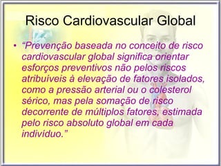 Risco Cardiovascular Global “ Prevenção baseada no conceito de risco cardiovascular global significa orientar esforços preventivos não pelos riscos atribuíveis à elevação de fatores isolados, como a pressão arterial ou o colesterol sérico, mas pela somação de risco decorrente de múltiplos fatores, estimada pelo risco absoluto global em cada indivíduo.” 