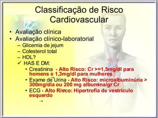 Classificação de Risco Cardiovascular Avaliação clínica Avaliação clínico-laboratorial Glicemia de jejum Colesterol total HDL? HAS E DM:  Creatinina  -  Alto   Risco: Cr >=1,5mg/dl para homens e 1,3mg/dl para mulheres Exame de Urina -  Alto   Risco: microalbuminúria > 300mg/dia ou 200 mg albumina/gr Cr   ECG -  Alto   Risco:   Hipertrofia de vestrículo esquerdo 
