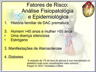 Fatores de Risco:  Análise Fisiopatológia  e Epidemiológica História familiar de DAC prematura Homem >45 anos e mulher >55 anos Uma doença silenciosa Estrógeno  3. Manifestações de Aterosclerose 4. Diabetes “ A redução de 1% da taxa de glicose e sua manutenção no diabético evita suas complicações mais comuns.”   Puppin S. DCV: Verdades e Mitos  