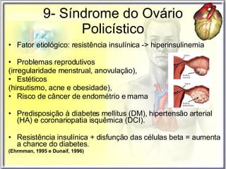 9- Síndrome do Ovário Policístico Fator etiológico: resistência insulínica -> hiperinsulinemia  Problemas reprodutivos  (irregularidade menstrual, anovulação),  Estéticos  (hirsutismo, acne e obesidade),  Risco de câncer de endométrio e mama Predisposição à diabetes mellitus (DM), hipertensão arterial (HA) e coronariopatia isquêmica (DCI).  Resistência insulínica + disfunção das células beta = aumenta a chance do diabetes.  (Ehrmman, 1995 e Dunaif, 1996) 
