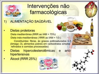 Intervenções não farmacológicas ALIMENTAÇÃO SAÚDÁVEL Dietas protetoras Dieta mediterrânea (RRR ao IAM = 75%) Dieta indo-mediterrânea ( RRR ao IAM = 1/3 ) Constituintes: fibras, ác graxos pollinsaturados n-3 (ômega -3), alimentos pobres em carboidratos simples  refinados e comidas processadas)  Dietas hipercolesterolêmicas e anti-hipertensivas Álcool (RRR 25%) 