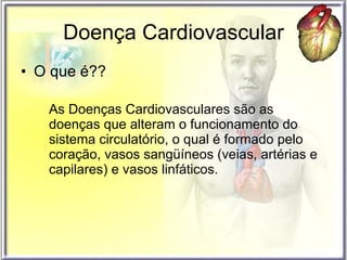 Doença Cardiovascular O que é?? As Doenças Cardiovasculares são as doenças que alteram o funcionamento do sistema circulatório, o qual é formado pelo coração, vasos sangüíneos (veias, artérias e capilares) e vasos linfáticos. 