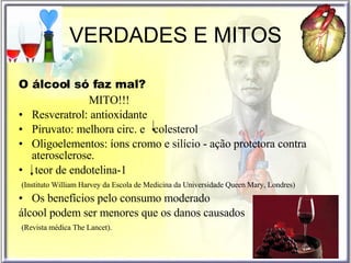 VERDADES E MITOS O álcool só faz mal? MITO!!! Resveratrol: antioxidante Piruvato: melhora circ. e  colesterol Oligoelementos: íons cromo e silício - ação protetora contra aterosclerose. teor de endotelina-1 (Instituto William Harvey da Escola de Medicina da Universidade Queen Mary, Londres) Os benefícios pelo consumo moderado  álcool podem ser menores que os danos causados (Revista médica The Lancet). 