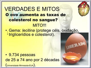 VERDADES E MITOS O ovo aumenta as taxas de colesterol no sangue? MITO!!! Gema:  lecitina  (protege céls. oxidação,  triglicerídios e colesterol). 9.734 pessoas  de 25 a 74 ano por 2 décadas  ( Universidade Minnesota-EUA ). 
