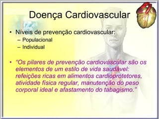 Doença Cardiovascular Níveis de prevenção cardiovascular: Populacional Individual  “ Os pilares de prevenção cardiovascular são os elementos de um estilo de vida saudável: refeições ricas em alimentos cardioprotetores, atividade física regular, manutenção do peso corporal ideal e afastamento do tabagismo.” 