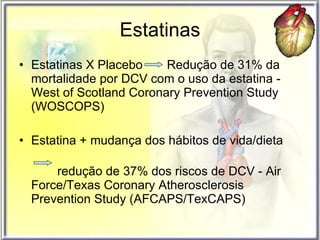 Estatinas Estatinas X Placebo  Redução de 31% da mortalidade por DCV com o uso da estatina -  West of Scotland Coronary Prevention Study (WOSCOPS) Estatina + mudança dos hábitos de vida/dieta  redução de 37% dos riscos de DCV - Air Force/Texas Coronary Atherosclerosis Prevention Study (AFCAPS/TexCAPS) 