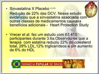 Sinvastatina X Placebo  Redução de 22% das DCV. Nesse estudo evidenciou que a sinvastatina associada com outras classes de medicamentos causava benefícios adicionais -  Heart Protection Study  Vrecer et al. fez um estudo com 63 410 participantes durante 3.6a.Observou-se que a terapia  com estatina reduziu 22% do colesterol total, 29% LDL,12% triglicerídeos e um aumento de 6% do HDL 