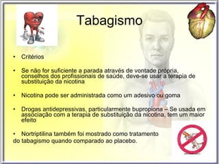 Tabagismo Critérios Se não for suficiente a parada através de vontade própria, conselhos dos profissionais de saúde, deve-se usar a terapia de substituição da nicotina Nicotina pode ser administrada como um adesivo ou goma Drogas antidepressivas, particularmente bupropiona – Se usada em associação com a terapia de substituição da nicotina, tem um maior efeito Nortriptilina também foi mostrado como tratamento  do tabagismo quando comparado ao placebo.  