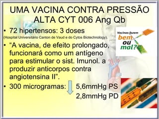 UMA VACINA CONTRA PRESSÃO ALTA CYT 006 Ang Qb 72 hipertensos: 3 doses  (Hospital Universitário Canton de Vaud e do Cytos Biotechnology). “ A vacina, de efeito prolongado, funcionará como um antígeno para estimular o sist. Imunol. a produzir anticorpos contra angiotensina II”. 300 microgramas:  5,6mmHg PS  2,8mmHg PD 