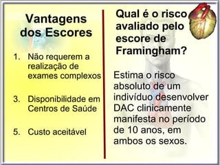 Vantagens dos Escores Não requerem a realização de exames complexos Disponibilidade em Centros de Saúde Custo aceitável Estima o risco absoluto de um indivíduo desenvolver DAC clinicamente manifesta no período de 10 anos, em ambos os sexos. Qual é o risco avaliado pelo escore de Framingham? 