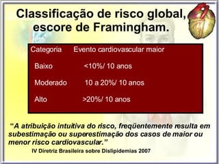 Classificação de risco global, escore de Framingham. Categoria  Evento cardiovascular maior  Baixo  <10%/ 10 anos Moderado  10 a 20%/ 10 anos Alto  >20%/ 10 anos “ A atribuição intuitiva do risco, freqüentemente resulta em subestimação ou superestimação dos casos de maior ou menor risco cardiovascular.” IV Diretriz Brasileira sobre Dislipidemias 2007 