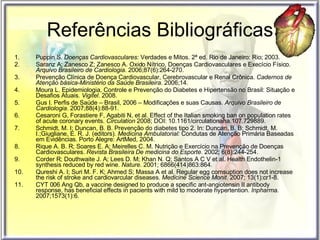 Referências Bibliográficas Puppin S.  Doenças Cardiovasculares : Verdades e Mitos. 2ª ed. Rio de Janeiro: Rio; 2003. Saranz A; Zanesco Z; Zanesco A. Oxido Nítrico, Doenças Cardiovasculares e Execício Físico.  Arquivo Brasileiro de Cardiologia . 2006;87(6):264-270. Prevenção Clínica de Doença Cardiovascular, Cerebrovascular e Renal Crônica.  Cadernos de Atenção básica-Ministério da Saúde Brasileira . 2006;14. Moura L. Epidemiologia, Controle e Prevenção do Diabetes e Hipertensão no Brasil: Situação e Desafios Atuais.  Vigitel . 2008.  Gus I. Perfis de Saúde – Brasil, 2006 – Modificações e suas Causas.  Arquivo Brasileiro de Cardiologia . 2007;88(4):88-91. Cesaroni G, Forastiere F, Agabiti N, et al.  Effect of the Italian smoking ban on population rates of acute coronary events.  Circulation  2008; DOI: 10.1161/circulationaha.107.729889. Schmidt, M. I; Duncan, B. B. Prevenção do diabetes tipo 2. In: Duncan, B. B; Schmidt, M. I.;Giugliane, E. R. J. (editors).  Medicina Ambulatorial:   Condutas de Atenção Primária Baseadas em Evidências. Porto Alegre: ArtMed, 2004.  Rique A. B. R; Soares E. A; Meirelles C. M. Nutrição e Exercício na Prevenção de Doenças Cardiovasculares.  Revista Brasileira De medicina do Esporte . 2002; 6(8):244-254. Corder R; Douthwaite J. A; Lees D. M; Khan N. Q; Santos A C V et al. Health Endothelin-1 synthesis reduced by red wine.  Nature . 2001; 6866(414)863:864. Qureshi A. I; Suri M. F. K; Ahmed S; Massa A et al. Regular egg comsuption does not increase the risk of stroke and cardiovarcular diseases.  Medicine Science Monit . 2007; 13(1):cr1-8. CYT 006 Ang Qb, a vaccine designed to produce a specific ant-angiotensin II antibody response, has beneficial effects in pacients with mild to moderate hypertention.  Inpharma . 2007;1573(1):6.  