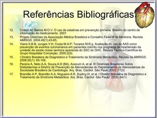 Referências Bibliográficas 12. Colaço M; Barros M.O.V. O uso de estatinas em prevenção primária. Boletim do centro de informação do medicamento. 2007.  13. Projeto Diretrizes da Associação Médica Brasileira e Conselho Federal de Medicina. Revista AMRIGS. 2004;48(1):43-65. 14. Vieira S.B.B; Junges V.H; Costa M.A.P; Tavares M.R.g. Avaliação do uso do AAS como prevenção de eventos coronarianos em pacientes inscrito nos programa de hipertensão da unidade de saúde nossa senhora aparecida do SSC do GHC. Revista Técnico-Científica do Grupo Hospitalar Conceição. 2005;2(9). 15. I Diretriz Brasileira de Diagnóstico e Tratamento da Síndrome Metabólica. Revista da AMRIGS. 2006;50(1): 65-106. 16. Pereira A, Neto A.A, Souza A.D (BA), Avezum A, et al. III Diretrizes Brasileiras Sobre Dislipidemias e Diretriz de Prevenção da Aterosclerose do Departamento de Aterosclerose da Sociedade Brasileira de Cardiologia. Arq. Bras. Cardiol. São Paulo.2001; 77(3) 17. Brandão A.P, Brandão A.A, Nogueira A.R, Suplicy H, et al. I Diretriz Brasileira de Diagnóstico e Tratamento da Síndrome Metabólica. Arq. Bras. Cardiol. São Paulo. 2005; 84(1)   