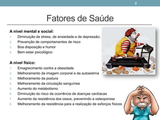 Fatores de Saúde
A nível mental e social:
1. Diminuição de stress, de ansiedade e de depressão;
2. Prevenção de comportamentos de risco
3. Boa disposição e humor
4. Bem estar psicológico
A nível físico:
1. Emagrecimento contra a obesidade
2. Melhoramento da imagem corporal e da autoestima
3. Melhoramento da postura
4. Melhoramento da circulação sanguínea
5. Aumento do metabolismo
6. Diminuição do risco da ocorrência de doenças cardíacas
7. Aumento da resistência dos ossos, prevenindo a osteoporose
8. Melhoramento da resistência para a realização de esforços físicos
2
 