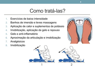 Como tratá-las?
1. Exercícios de baixa intensidade
2. Banhos de imersão e leves massagens
3. Aplicação de calor e suplementos de potássio
4. Imobilização, aplicação de gelo e repouso
5. Gelo e anti-inflamatório
6. Aproximação da articulação e imobilização
7. Analgésicos
8. Imobilização
4
 