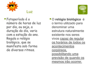 Fotoperíodo é o
número de horas de luz
por dia, ou seja, a
duração do dia, varia
com a estação do ano.
Regula o relógio
biológico, que se
manifesta sob forma
de diversos ritmos.
O relógio biológico é
o termo utilizado para
denominar uma
estrutura naturalmente
existente nos seres
vivos capaz de regular
os horários de todos os
acontecimentos
corpóreos,
possibilitando uma
previsão de quando os
mesmos irão ocorrer.
Luz
 