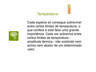 Temperatura
Temperatura
Influência:
Metabolismo
Apetite
Fotossíntese
Desenvolvimento
Atividade sexual
Fecundação
As temperaturas mais favoráveis à vid
faixa de 10 a 30°C
Cada espécie só consegue sobreviver
entre certos limites de temperatura, o
que confere a este fator uma grande
importância. Cada ser sobrevive entre
certos limites de temperatura -
amplitude térmica - não existindo nem
acima nem abaixo de um determinado
valor.
 