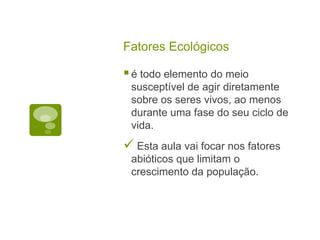 Fatores Ecológicos
é todo elemento do meio
susceptível de agir diretamente
sobre os seres vivos, ao menos
durante uma fase do seu ciclo de
vida.
 Esta aula vai focar nos fatores
abióticos que limitam o
crescimento da população.
 
