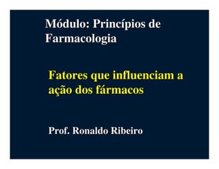 MMóódulo: Princdulo: Princíípios depios de
FarmacologiaFarmacologia
Fatores que influenciam aFatores que influenciam a
aaççãão dos fo dos fáármacosrmacos
Prof. Ronaldo RibeiroProf. Ronaldo Ribeiro
 